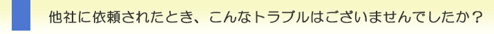 他社に依頼されたとき、こんなトラブルはございませんでしたか？